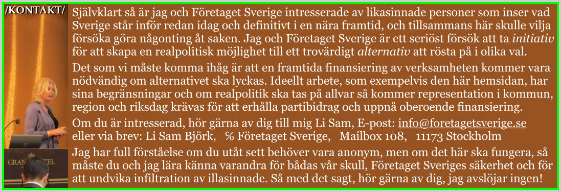 /KONTAKT/ Självklart så är jag och Företaget Sverige intresserade av likasinnade personer som inser vad Sverige står inför redan idag och definitivt i en nära framtid, och tillsammans här skulle vilja försöka göra någonting åt saken. Jag och Företaget Sverige är ett seriöst försök att ta initiativ för att skapa en realpolitisk möjlighet till ett trovärdigt alternativ att rösta på i olika val. Det som vi måste komma ihåg är att en framtida finansiering av verksamheten kommer vara nödvändig om alternativet ska lyckas. Ideellt arbete, som exempelvis den här hemsidan, har sina begränsningar och om realpolitik ska tas på allvar så kommer representation i kommun, region och riksdag krävas för att erhålla partibidrag och uppnå oberoende finansiering. Om du är intresserad, hör gärna av dig till mig Li Sam, E-post: info@foretagetsverige.se eller via brev: Li Sam Björk,   ℅ Företaget Sverige,   Mailbox 108,   11173 Stockholm Jag har full förståelse om du utåt sett behöver vara anonym, men om det här ska fungera, så måste du och jag lära känna varandra för bådas vår skull, Företaget Sveriges säkerhet och för att undvika infiltration av illasinnade. Så med det sagt, hör gärna av dig, jag avslöjar ingen!