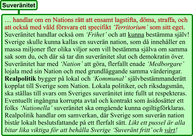 … handlar om en Nations rätt att ensamt lagstifta, döma, straffa, och att också med våld försvara ett specifikt ‘Territorium’ som sitt eget. Suveränitet handlar också om ‘Frihet’ och att kunna bestämma själv! Sverige skulle kunna kallas en suverän nation, som då innehåller en massa miljoner fler olika viljor som vill bestämma själva om samma sak som du, och där så tar din suveränitet slut och demokratin över. Suveränitet har med ‘Nation’ att göra, flerfallt enade ‘Medborgare’ lojala med sin Nation och med grundläggande samma värderingar. Realpolitik bygger på lokal och ‘Kommunal’ självbestämmanderätt kopplat till Sverige som Nation. Lokala politiker, och riksdagsmän, ska ställas till svars om Sveriges suveränitet inte fullt ut respekteras. Eventuellt ingångna korrupta avtal och kontrakt som åsidosätter ett folks ‘Nationella’ suveränitet ska omgående kunna ogiltigförklaras. Realpolitik handlar om samverkan, där Sverige som suverän nation bistår lokalt beslutsfattande på ett flerfalt sätt. Likt ett pussel är alla bitar lika viktiga för att behålla Sverige ‘Suveränt fritt’ och vårt! Suveränitet