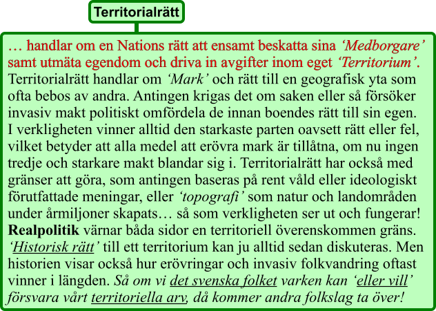 … handlar om en Nations rätt att ensamt beskatta sina ‘Medborgare’ samt utmäta egendom och driva in avgifter inom eget ‘Territorium’. Territorialrätt handlar om ‘Mark’ och rätt till en geografisk yta som ofta bebos av andra. Antingen krigas det om saken eller så försöker invasiv makt politiskt omfördela de innan boendes rätt till sin egen. I verkligheten vinner alltid den starkaste parten oavsett rätt eller fel, vilket betyder att alla medel att erövra mark är tillåtna, om nu ingen tredje och starkare makt blandar sig i. Territorialrätt har också med gränser att göra, som antingen baseras på rent våld eller ideologiskt förutfattade meningar, eller ‘topografi’ som natur och landområden under årmiljoner skapats… så som verkligheten ser ut och fungerar! Realpolitik värnar båda sidor en territoriell överenskommen gräns. ‘Historisk rätt’ till ett territorium kan ju alltid sedan diskuteras. Men historien visar också hur erövringar och invasiv folkvandring oftast vinner i längden. Så om vi det svenska folket varken kan ‘eller vill’ försvara vårt territoriella arv, då kommer andra folkslag ta över! Territorialrätt