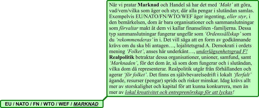 När vi pratar Marknad och Handel så har det med ‘Makt’ att göra, vad/vem/vilka som äger och styr, där alla pengar i slutändan samlas. Exempelvis EU/NATO/FN/WTO/WEF äger ingenting, eller styr, i den bemärkelsen, dom är bara organisationer och sammanslutningar som förvaltar makt åt dem vi kallar finanseliten -familjerna. Dessa typ sammanslutningar fungerar ungefär som ‘Ordenssällskap’ som du ‘rekommenderas’ in i. Det vill säga att en form av godkännande krävs om du ska bli antagen…, lojalitetsgrad A. Demokrati i ordets mening ‘Folket’, anses här underkänt…, underlägsenhetsgrad F! Realpolitik betraktar dessa organisationer, unioner, samfund, samt ‘Marknaden’, för det dom är, så som dom fungerar och i slutändan, vilka dom då representerar. Realpolitik utgår från förhållanden och agerar ‘för folket’. Det finns en självbevarelsedrift i lokalt ‘flerfalt’ ägande, resurser (pengar) sprids och risker minskar. Idag krävs allt mer av storskalighet och kapital för att kunna konkurrera, men än mer av lokal kreativitet och entreprenörskap för att lyckas!   EU / NATO / FN / WTO / WEF / MARKNAD