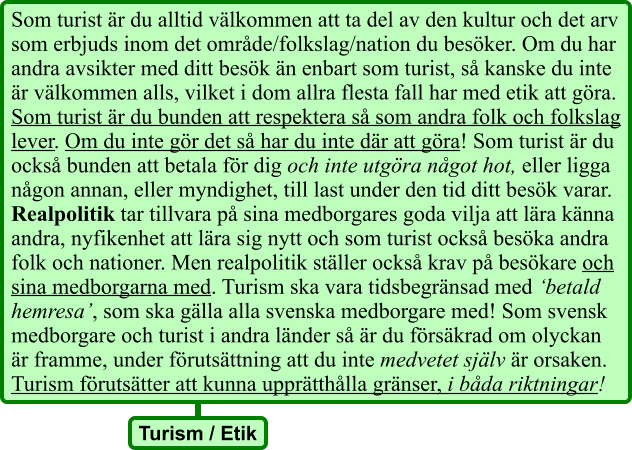 Som turist är du alltid välkommen att ta del av den kultur och det arv som erbjuds inom det område/folkslag/nation du besöker. Om du har andra avsikter med ditt besök än enbart som turist, så kanske du inte är välkommen alls, vilket i dom allra flesta fall har med etik att göra. Som turist är du bunden att respektera så som andra folk och folkslag lever. Om du inte gör det så har du inte där att göra! Som turist är du också bunden att betala för dig och inte utgöra något hot, eller ligga någon annan, eller myndighet, till last under den tid ditt besök varar. Realpolitik tar tillvara på sina medborgares goda vilja att lära känna andra, nyfikenhet att lära sig nytt och som turist också besöka andra folk och nationer. Men realpolitik ställer också krav på besökare och sina medborgarna med. Turism ska vara tidsbegränsad med ‘betald hemresa’, som ska gälla alla svenska medborgare med! Som svensk medborgare och turist i andra länder så är du försäkrad om olyckan är framme, under förutsättning att du inte medvetet själv är orsaken. Turism förutsätter att kunna upprätthålla gränser, i båda riktningar! Turism / Etik