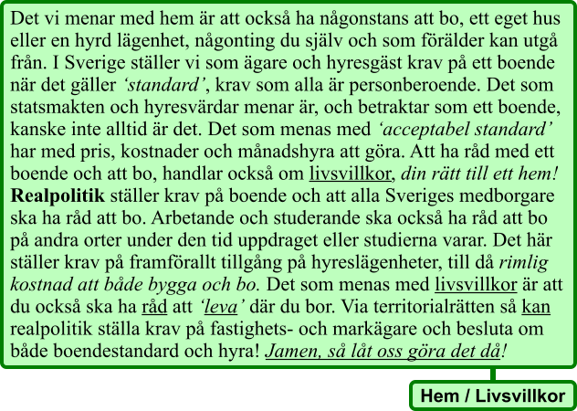 Det vi menar med hem är att också ha någonstans att bo, ett eget hus eller en hyrd lägenhet, någonting du själv och som förälder kan utgå från. I Sverige ställer vi som ägare och hyresgäst krav på ett boende när det gäller ‘standard’, krav som alla är personberoende. Det som statsmakten och hyresvärdar menar är, och betraktar som ett boende, kanske inte alltid är det. Det som menas med ‘acceptabel standard’ har med pris, kostnader och månadshyra att göra. Att ha råd med ett boende och att bo, handlar också om livsvillkor, din rätt till ett hem! Realpolitik ställer krav på boende och att alla Sveriges medborgare ska ha råd att bo. Arbetande och studerande ska också ha råd att bo på andra orter under den tid uppdraget eller studierna varar. Det här ställer krav på framförallt tillgång på hyreslägenheter, till då rimlig kostnad att både bygga och bo. Det som menas med livsvillkor är att du också ska ha råd att ‘leva’ där du bor. Via territorialrätten så kan realpolitik ställa krav på fastighets- och markägare och besluta om både boendestandard och hyra! Jamen, så låt oss göra det då! Hem / Livsvillkor