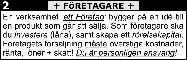 En verksamhet ‘ett Företag’ bygger på en idé till en produkt som går att sälja. Som företagare ska du investera (låna), samt skapa ett rörelsekapital. Företagets försäljning måste överstiga kostnader, ränta, löner + skatt! Du är personligen ansvarig!  + FöRETAGARE + 2