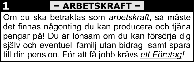 Om du ska betraktas som arbetskraft, så måste det finnas någonting du kan producera och tjäna pengar på! Du är lönsam om du kan försörja dig själv och eventuell familj utan bidrag, samt spara till din pension. För att få jobb krävs ett Företag! – ARBETSKRAFT – 1