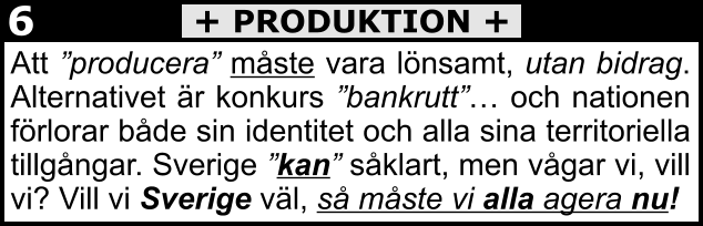 Att ”producera” måste vara lönsamt, utan bidrag. Alternativet är konkurs ”bankrutt”… och nationen förlorar både sin identitet och alla sina territoriella tillgångar. Sverige ”kan” såklart, men vågar vi, vill vi? Vill vi Sverige väl, så måste vi alla agera nu! + PRODUKTION + 6
